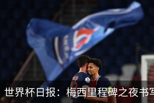 世界杯日报：梅西里程碑之夜书写传奇 姆巴佩加冕法国队史射手王