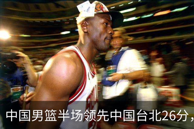 中国男篮半场领先中国台北26分，上场球员中唯山东国手没有得分