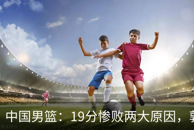 中国男篮：19分惨败两大原因，郭士强用人不当，又现河村勇辉